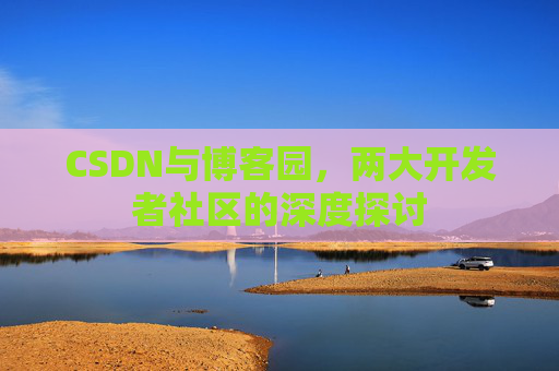 CSDN与博客园,两大开发者社区的深度探讨